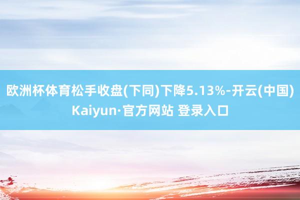 欧洲杯体育松手收盘(下同)下降5.13%-开云(中国)Kaiyun·官方网站 登录入口