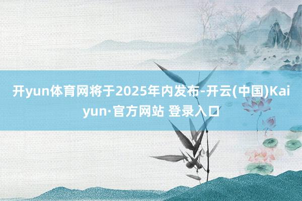 开yun体育网将于2025年内发布-开云(中国)Kaiyun·官方网站 登录入口