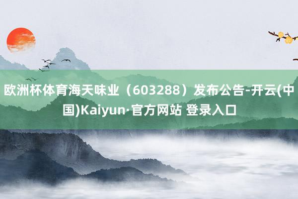 欧洲杯体育海天味业（603288）发布公告-开云(中国)Kaiyun·官方网站 登录入口