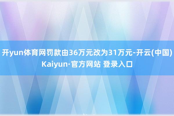 开yun体育网罚款由36万元改为31万元-开云(中国)Kaiyun·官方网站 登录入口