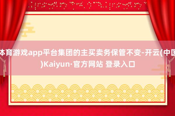 体育游戏app平台集团的主买卖务保管不变-开云(中国)Kaiyun·官方网站 登录入口