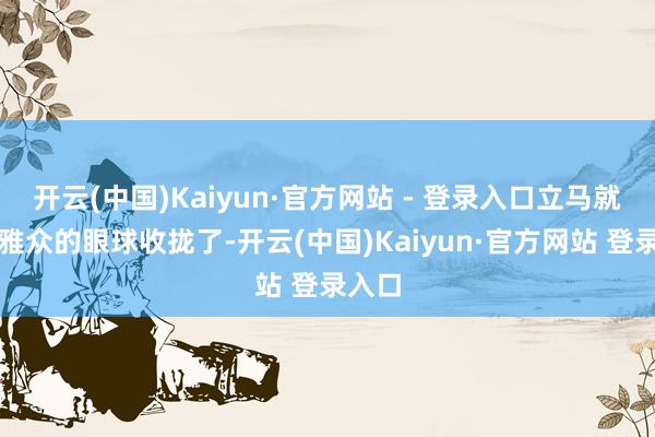 开云(中国)Kaiyun·官方网站 - 登录入口立马就把不雅众的眼球收拢了-开云(中国)Kaiyun·官方网站 登录入口