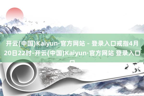 开云(中国)Kaiyun·官方网站 - 登录入口戒指4月20日22时-开云(中国)Kaiyun·官方网站 登录入口