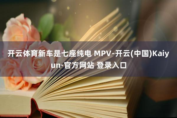 开云体育新车是七座纯电 MPV-开云(中国)Kaiyun·官方网站 登录入口