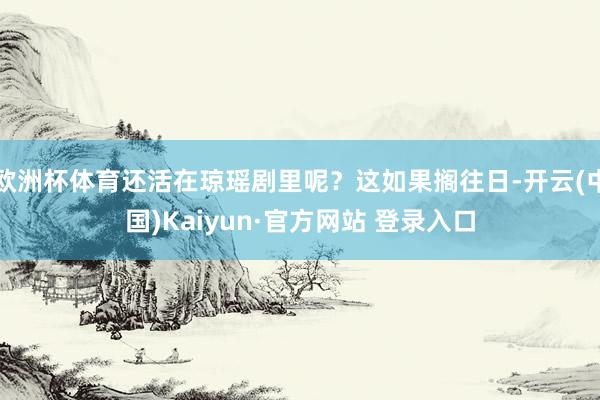 欧洲杯体育还活在琼瑶剧里呢？这如果搁往日-开云(中国)Kaiyun·官方网站 登录入口