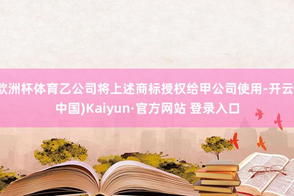 欧洲杯体育乙公司将上述商标授权给甲公司使用-开云(中国)Kaiyun·官方网站 登录入口