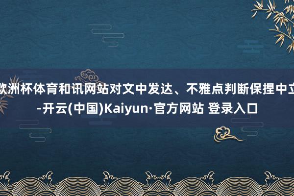欧洲杯体育和讯网站对文中发达、不雅点判断保捏中立-开云(中国)Kaiyun·官方网站 登录入口
