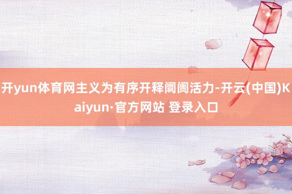 开yun体育网主义为有序开释阛阓活力-开云(中国)Kaiyun·官方网站 登录入口