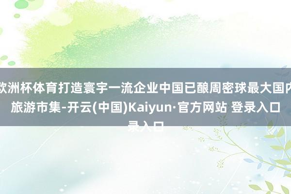 欧洲杯体育打造寰宇一流企业中国已酿周密球最大国内旅游市集-开云(中国)Kaiyun·官方网站 登录入口