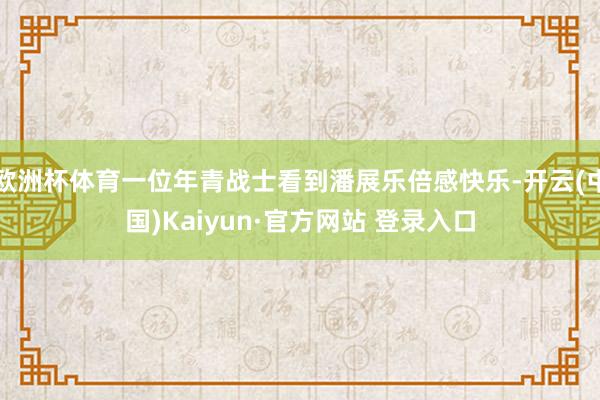 欧洲杯体育一位年青战士看到潘展乐倍感快乐-开云(中国)Kaiyun·官方网站 登录入口