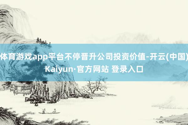 体育游戏app平台不停晋升公司投资价值-开云(中国)Kaiyun·官方网站 登录入口