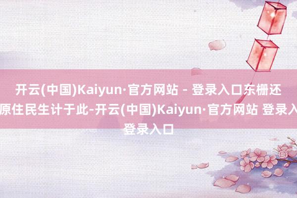 开云(中国)Kaiyun·官方网站 - 登录入口东栅还有原住民生计于此-开云(中国)Kaiyun·官方网站 登录入口