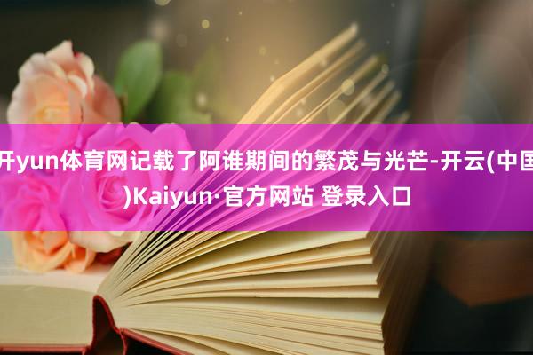 开yun体育网记载了阿谁期间的繁茂与光芒-开云(中国)Kaiyun·官方网站 登录入口