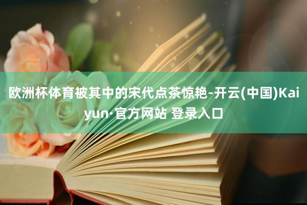 欧洲杯体育被其中的宋代点茶惊艳-开云(中国)Kaiyun·官方网站 登录入口