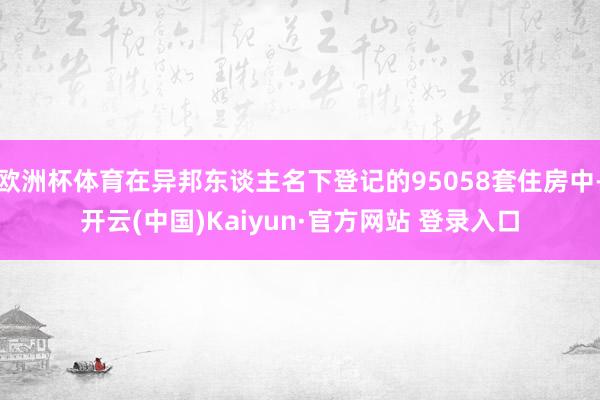 欧洲杯体育在异邦东谈主名下登记的95058套住房中-开云(中国)Kaiyun·官方网站 登录入口