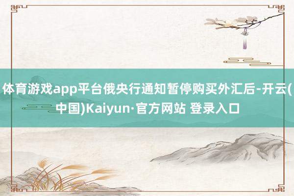 体育游戏app平台　　俄央行通知暂停购买外汇后-开云(中国)Kaiyun·官方网站 登录入口
