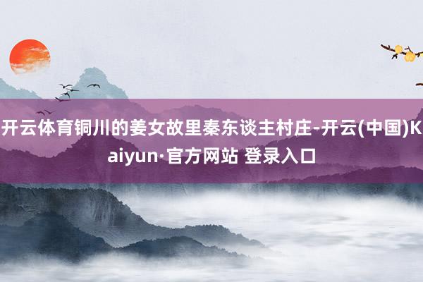 开云体育铜川的姜女故里秦东谈主村庄-开云(中国)Kaiyun·官方网站 登录入口