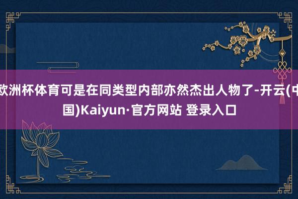 欧洲杯体育可是在同类型内部亦然杰出人物了-开云(中国)Kaiyun·官方网站 登录入口
