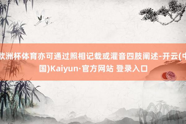 欧洲杯体育亦可通过照相记载或灌音四肢阐述-开云(中国)Kaiyun·官方网站 登录入口