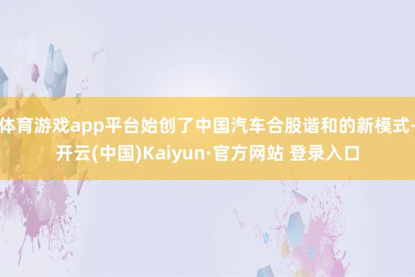 体育游戏app平台始创了中国汽车合股谐和的新模式-开云(中国)Kaiyun·官方网站 登录入口