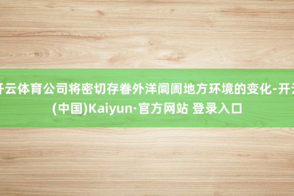 开云体育公司将密切存眷外洋阛阓地方环境的变化-开云(中国)Kaiyun·官方网站 登录入口