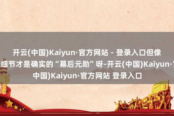 开云(中国)Kaiyun·官方网站 - 登录入口但像这样充满巧念念的细节才是确实的“幕后元勋”呀-开云(中国)Kaiyun·官方网站 登录入口