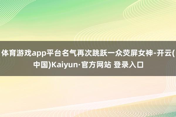 体育游戏app平台名气再次跳跃一众荧屏女神-开云(中国)Kaiyun·官方网站 登录入口