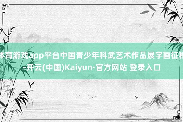 体育游戏app平台中国青少年科武艺术作品展字画征稿-开云(中国)Kaiyun·官方网站 登录入口