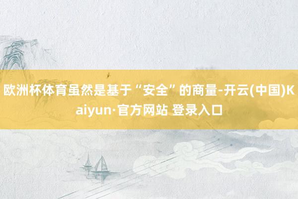 欧洲杯体育虽然是基于“安全”的商量-开云(中国)Kaiyun·官方网站 登录入口
