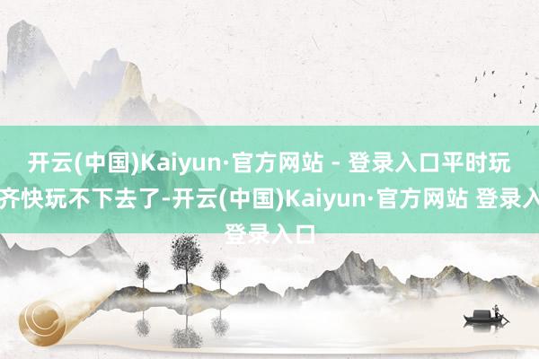 开云(中国)Kaiyun·官方网站 - 登录入口平时玩家齐快玩不下去了-开云(中国)Kaiyun·官方网站 登录入口