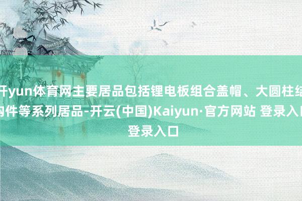 开yun体育网主要居品包括锂电板组合盖帽、大圆柱结构件等系列居品-开云(中国)Kaiyun·官方网站 登录入口