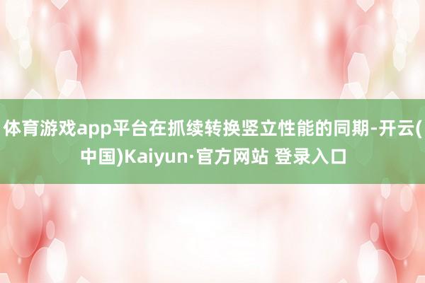 体育游戏app平台在抓续转换竖立性能的同期-开云(中国)Kaiyun·官方网站 登录入口
