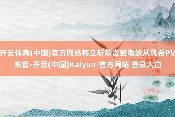 开云体育(中国)官方网站韩立斩杀毒蛟龟妖从风希PV来看-开云(中国)Kaiyun·官方网站 登录入口