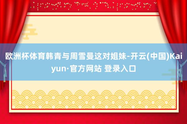 欧洲杯体育韩青与周雪曼这对姐妹-开云(中国)Kaiyun·官方网站 登录入口