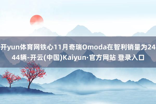 开yun体育网铁心11月奇瑞Omoda在智利销量为2444辆-开云(中国)Kaiyun·官方网站 登录入口