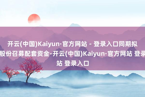 开云(中国)Kaiyun·官方网站 - 登录入口同期拟刊行股份召募配套资金-开云(中国)Kaiyun·官方网站 登录入口