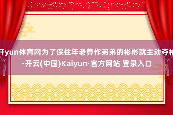开yun体育网为了保住年老算作弟弟的彬彬就主动夺枪-开云(中国)Kaiyun·官方网站 登录入口
