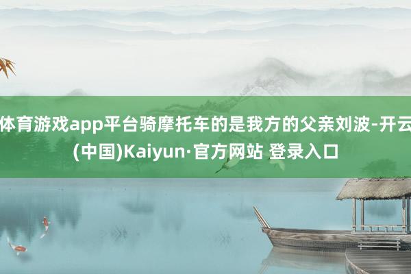 体育游戏app平台骑摩托车的是我方的父亲刘波-开云(中国)Kaiyun·官方网站 登录入口