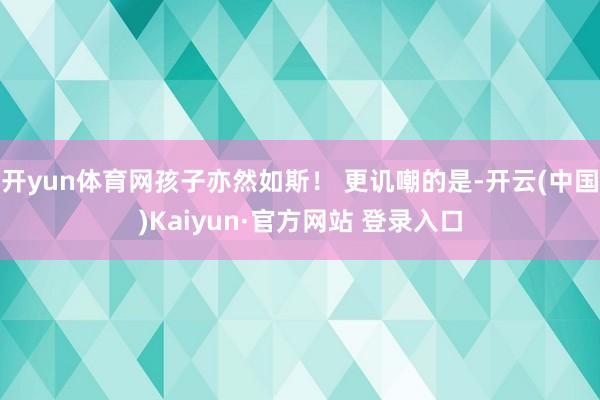 开yun体育网孩子亦然如斯！ 更讥嘲的是-开云(中国)Kaiyun·官方网站 登录入口