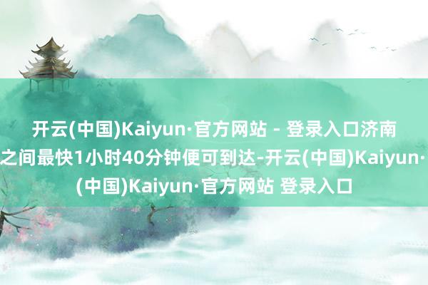 开云(中国)Kaiyun·官方网站 - 登录入口济南至郑州两省会城市之间最快1小时40分钟便可到达-开云(中国)Kaiyun·官方网站 登录入口
