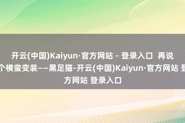 开云(中国)Kaiyun·官方网站 - 登录入口  再说说另一个横蛮变装——黑足猫-开云(中国)Kaiyun·官方网站 登录入口