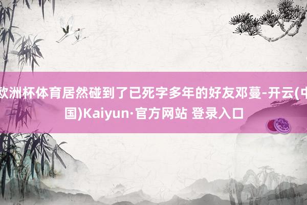 欧洲杯体育居然碰到了已死字多年的好友邓蔓-开云(中国)Kaiyun·官方网站 登录入口