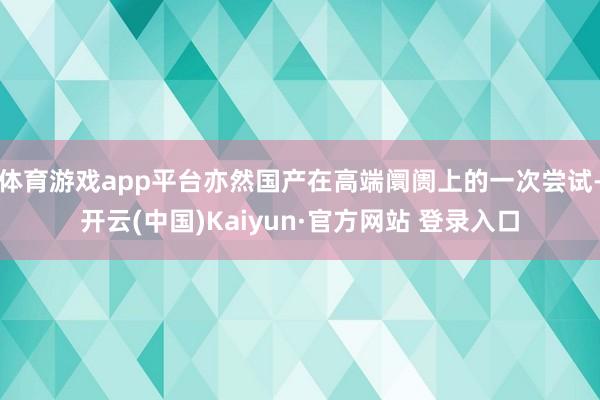 体育游戏app平台亦然国产在高端阛阓上的一次尝试-开云(中国)Kaiyun·官方网站 登录入口