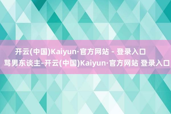 开云(中国)Kaiyun·官方网站 - 登录入口       骂男东谈主-开云(中国)Kaiyun·官方网站 登录入口