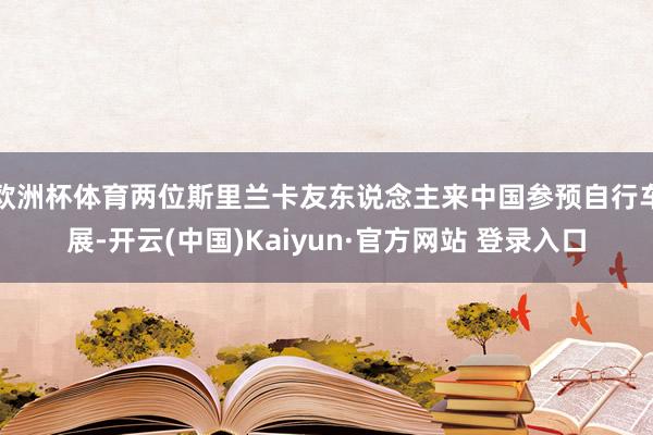 欧洲杯体育两位斯里兰卡友东说念主来中国参预自行车展-开云(中国)Kaiyun·官方网站 登录入口