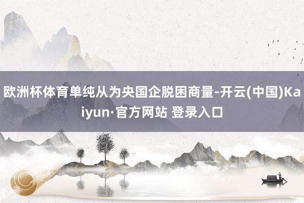 欧洲杯体育单纯从为央国企脱困商量-开云(中国)Kaiyun·官方网站 登录入口
