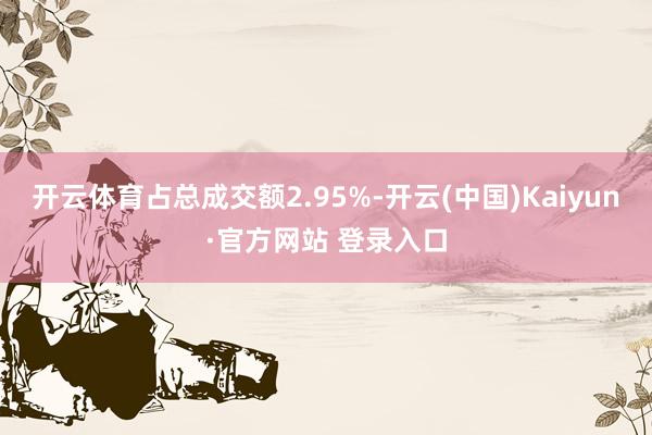 开云体育占总成交额2.95%-开云(中国)Kaiyun·官方网站 登录入口