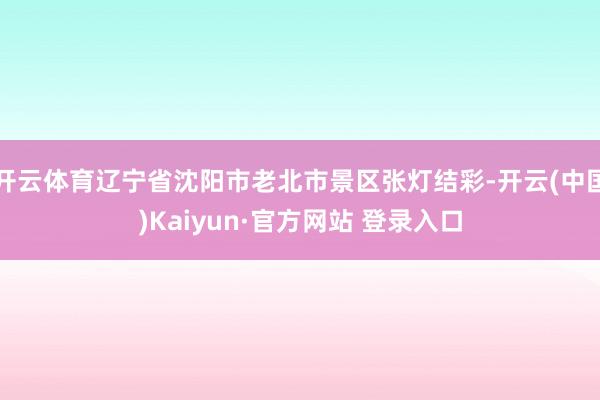 开云体育辽宁省沈阳市老北市景区张灯结彩-开云(中国)Kaiyun·官方网站 登录入口