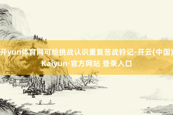 开yun体育网可给挑战认识重复苦战钤记-开云(中国)Kaiyun·官方网站 登录入口
