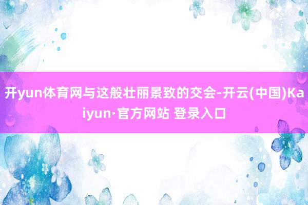 开yun体育网与这般壮丽景致的交会-开云(中国)Kaiyun·官方网站 登录入口